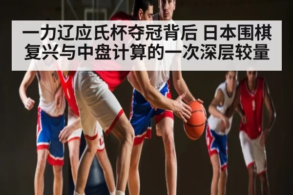 一力辽应氏杯夺冠背后 日本围棋复兴与中盘计算的一次深层较量