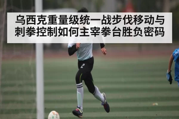 乌西克重量级统一战步伐移动与刺拳控制如何主宰拳台胜负密码