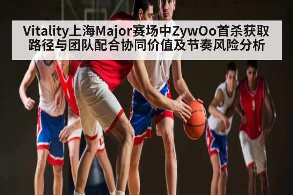 Vitality上海Major赛场中ZywOo首杀获取路径与团队配合协同价值及节奏风险分析